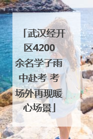 武汉经开区4200余名学子雨中赴考 考场外再现暖心场景