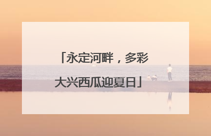 永定河畔，多彩大兴西瓜迎夏日