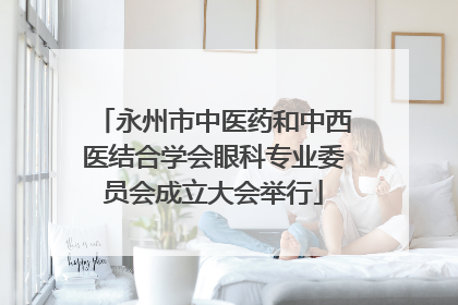 永州市中医药和中西医结合学会眼科专业委员会成立大会举行