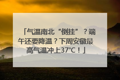 气温南北“倒挂”？端午还要降温？下周安徽最高气温冲上37℃！