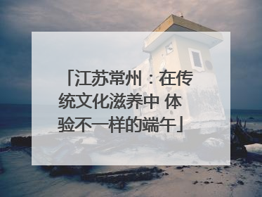 江苏常州：在传统文化滋养中 体验不一样的端午