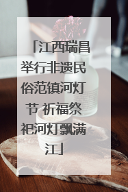 江西瑞昌举行非遗民俗范镇河灯节 祈福祭祀河灯飘满江