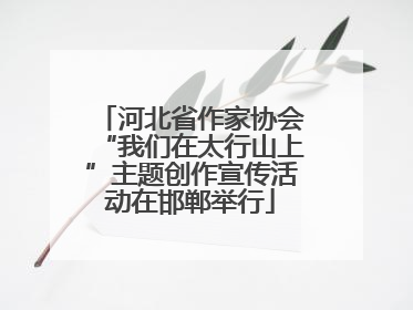 河北省作家协会“我们在太行山上”主题创作宣传活动在邯郸举行