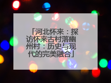 河北怀来：探访怀来古村落幽州村：历史与现代的完美融合