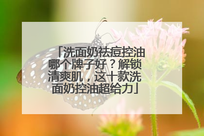 洗面奶祛痘控油哪个牌子好？解锁清爽肌，这十款洗面奶控油超给力