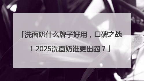 洗面奶什么牌子好用，口碑之战！2025洗面奶谁更出圈？