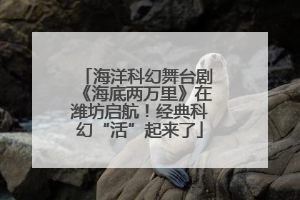 海洋科幻舞台剧《海底两万里》在潍坊启航！经典科幻“活”起来了
