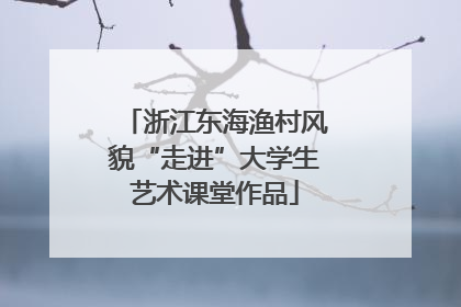 浙江东海渔村风貌“走进”大学生艺术课堂作品
