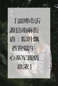 淄博市沂源县南麻街道：粽叶飘香迎端午 心系军属情意浓