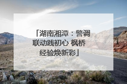 湖南湘潭：警调联动践初心 枫桥经验焕新彩