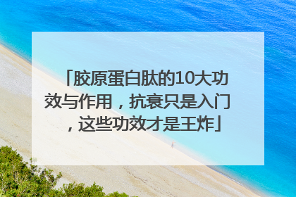 胶原蛋白肽的10大功效与作用，抗衰只是入门，这些功效才是王炸