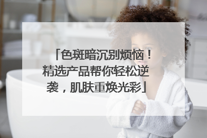色斑暗沉别烦恼！精选产品帮你轻松逆袭，肌肤重焕光彩