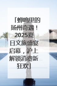 蝉鸣里的扬州奇遇！2025夏日文旅盛宴启幕，沪上解锁消费新狂欢