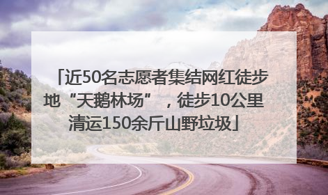 近50名志愿者集结网红徒步地“天鹅林场”，徒步10公里清运150余斤山野垃圾