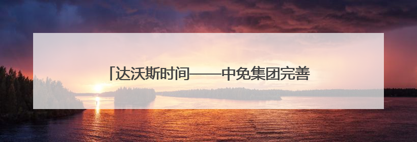 达沃斯时间——中免集团完善在津免税消费网络，助力天津国际消费中心城市建设提质