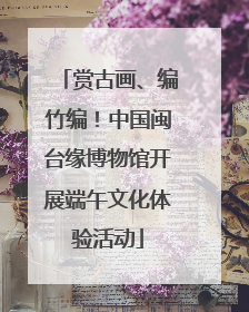 赏古画、编竹编！中国闽台缘博物馆开展端午文化体验活动