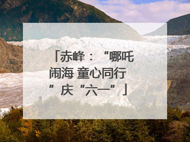 赤峰：“哪吒闹海 童心同行”庆“六一”