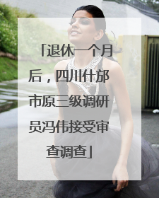 退休一个月后，四川什邡市原三级调研员冯伟接受审查调查