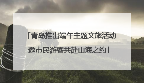 青岛推出端午主题文旅活动 邀市民游客共赴山海之约