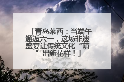 青岛莱西：当端午邂逅六一，这场非遗盛宴让传统文化“萌”出新花样！