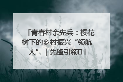 青春村余先兵：樱花树下的乡村振兴“领航人”｜先锋引领⑪