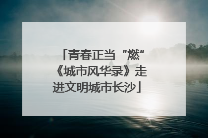 青春正当“燃”《城市风华录》走进文明城市长沙