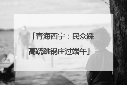 青海西宁：民众踩高跷跳锅庄过端午