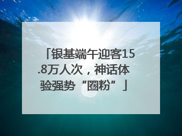 银基端午迎客15.8万人次，神话体验强势“圈粉”