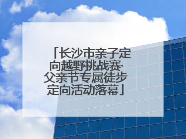 长沙市亲子定向越野挑战赛·父亲节专属徒步定向活动落幕
