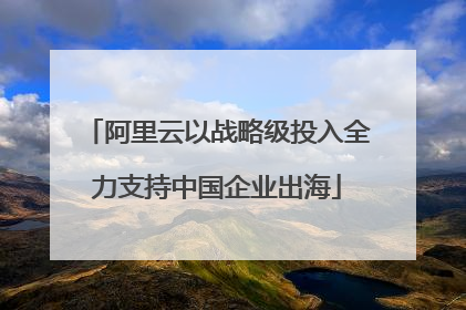 阿里云以战略级投入全力支持中国企业出海