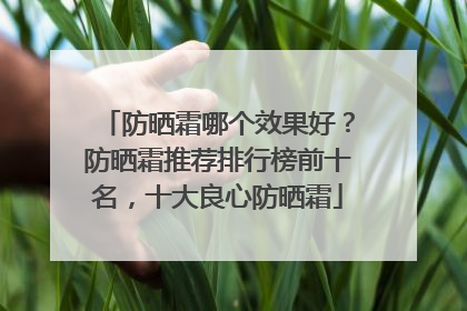 防晒霜哪个效果好？防晒霜推荐排行榜前十名，十大良心防晒霜