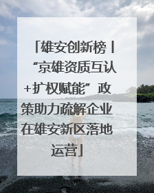雄安创新榜丨“京雄资质互认+扩权赋能”政策助力疏解企业在雄安新区落地运营