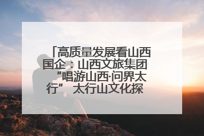 高质量发展看山西国企：山西文旅集团“唱游山西·问界太行” 太行山文化探索之旅燃情启幕
