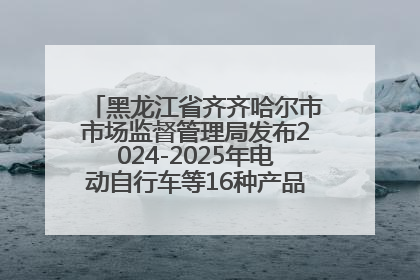 黑龙江省齐齐哈尔市市场监督管理局发布2024-2025年电动自行车等16种产品质量监督抽查情况