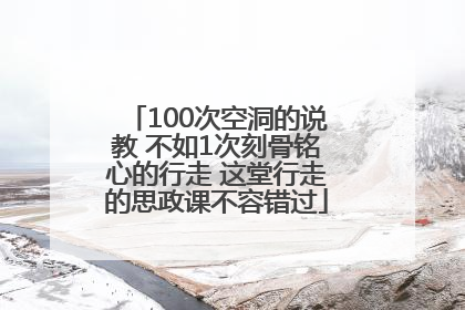 100次空洞的说教 不如1次刻骨铭心的行走 这堂行走的思政课不容错过