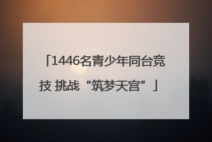 1446名青少年同台竞技 挑战“筑梦天宫”