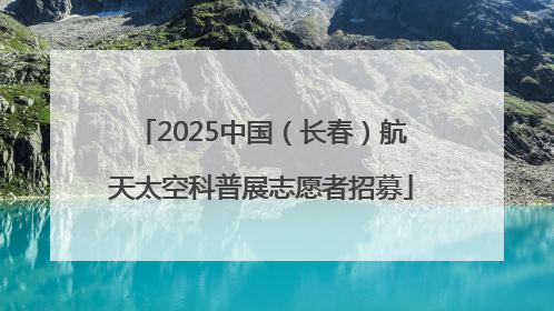 2025中国（长春）航天太空科普展志愿者招募