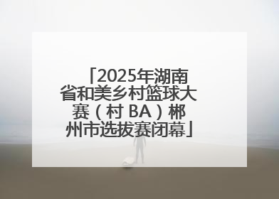 2025年湖南省和美乡村篮球大赛（村 BA）郴州市选拔赛闭幕