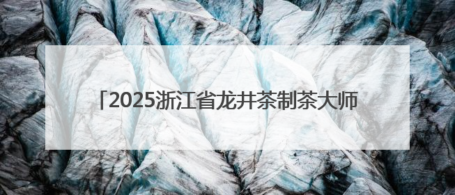 2025浙江省龙井茶制茶大师名单揭晓 新昌选手包揽三席