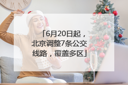 6月20日起，北京调整7条公交线路，覆盖多区